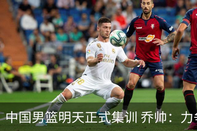 中国男篮明天正式集训 乔帅：力争奥运会门票