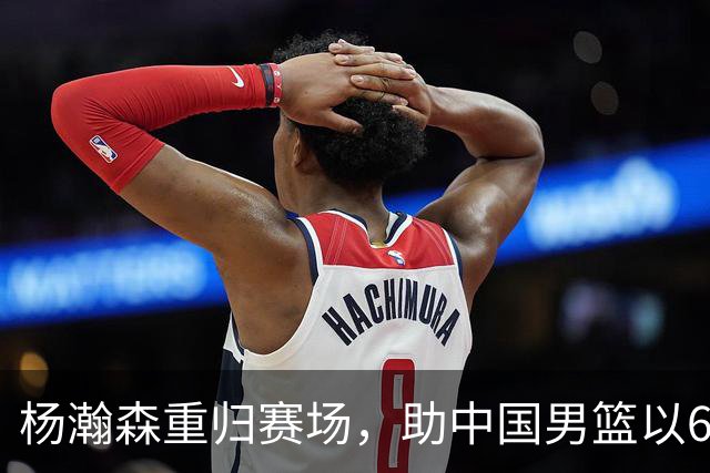杨瀚森重归赛场，助中国男篮以65-60战胜荷兰！